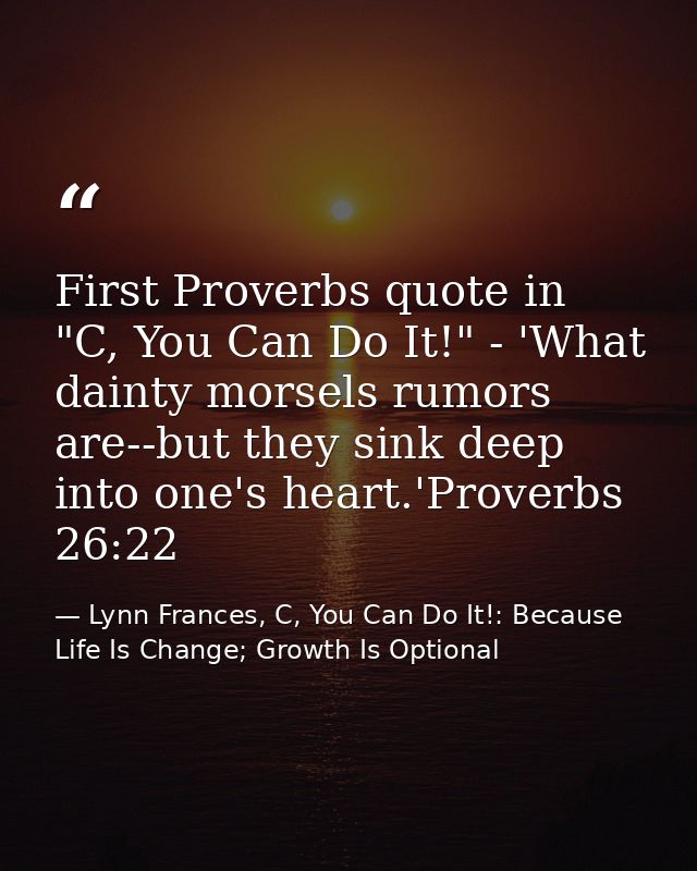 First Proverbs quote in "C, You Can Do It!" - 'What dainty morsels rumors are--but they sink deep into one's heart.'Prov — Lynn Frances, C, You Can Do It!: Because Life Is Change; Growth Is Optional