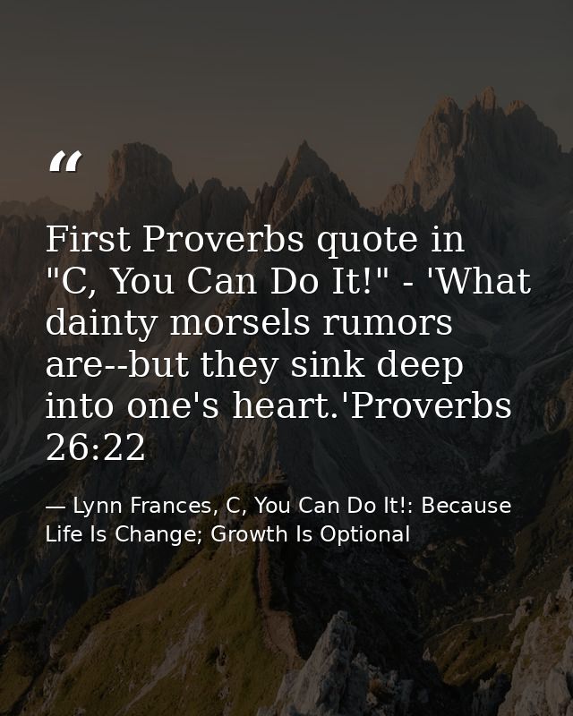 First Proverbs quote in "C, You Can Do It!" - 'What dainty morsels rumors are--but they sink deep into one's heart.'Prov — Lynn Frances, C, You Can Do It!: Because Life Is Change; Growth Is Optional