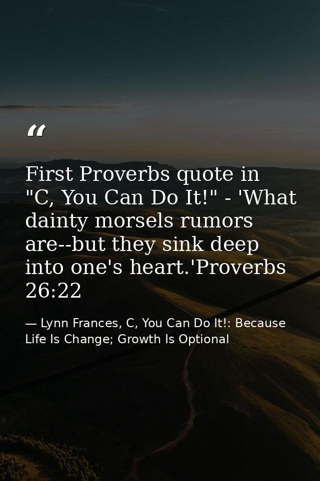 First Proverbs quote in "C, You Can Do It!" - 'What dainty morsels rumors are--but they sink deep into one's heart.'Prov — Lynn Frances, C, You Can Do It!: Because Life Is Change; Growth Is Optional