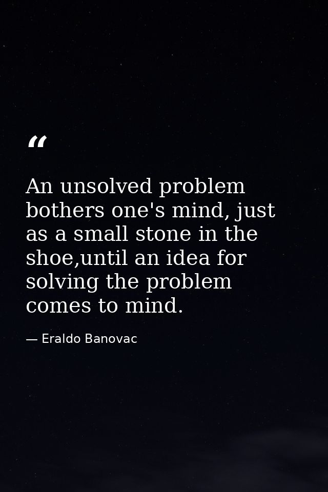 An unsolved problem bothers one's mind, just as a small stone in the shoe,until an idea for solving the problem comes to — Eraldo Banovac
