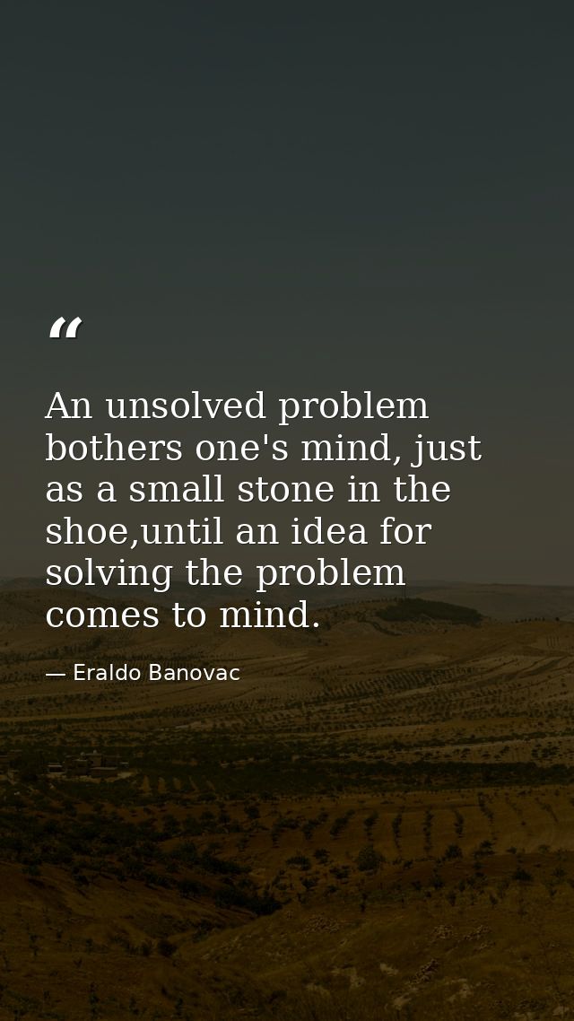 An unsolved problem bothers one's mind, just as a small stone in the shoe,until an idea for solving the problem comes to — Eraldo Banovac
