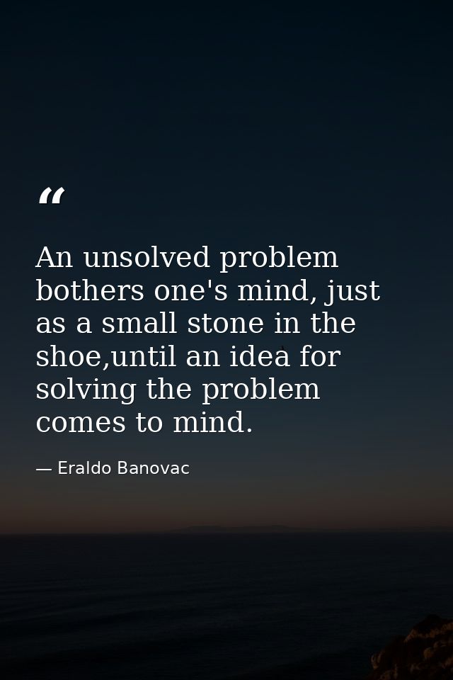An unsolved problem bothers one's mind, just as a small stone in the shoe,until an idea for solving the problem comes to — Eraldo Banovac