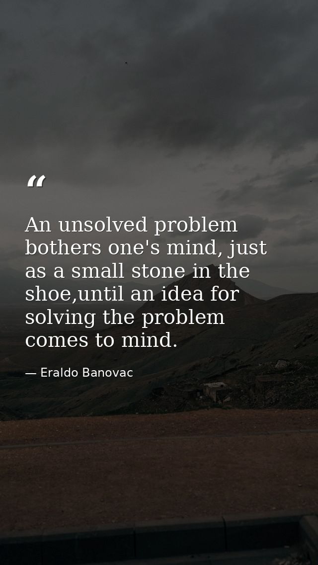 An unsolved problem bothers one's mind, just as a small stone in the shoe,until an idea for solving the problem comes to — Eraldo Banovac