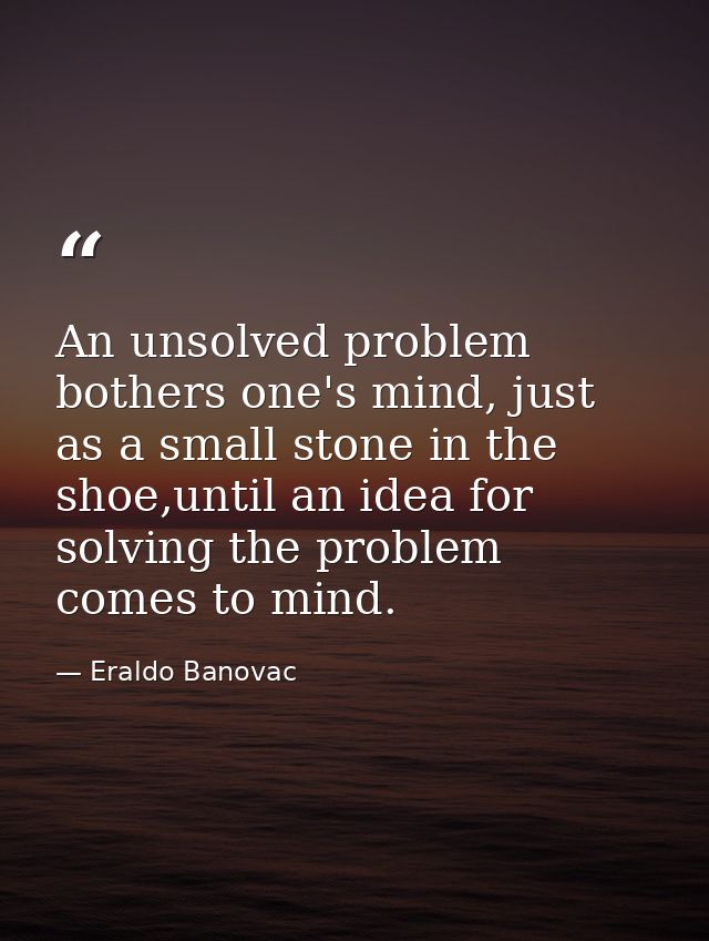 An unsolved problem bothers one's mind, just as a small stone in the shoe,until an idea for solving the problem comes to — Eraldo Banovac