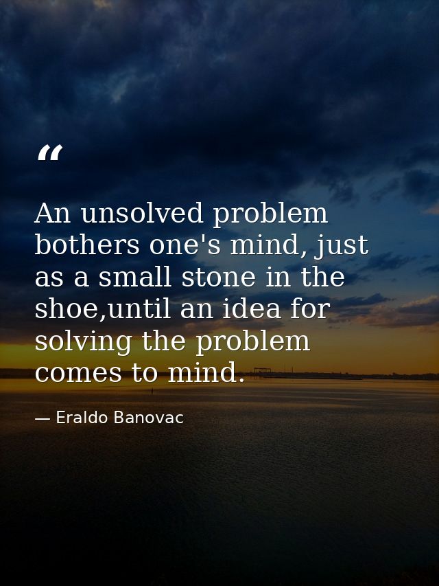 An unsolved problem bothers one's mind, just as a small stone in the shoe,until an idea for solving the problem comes to — Eraldo Banovac