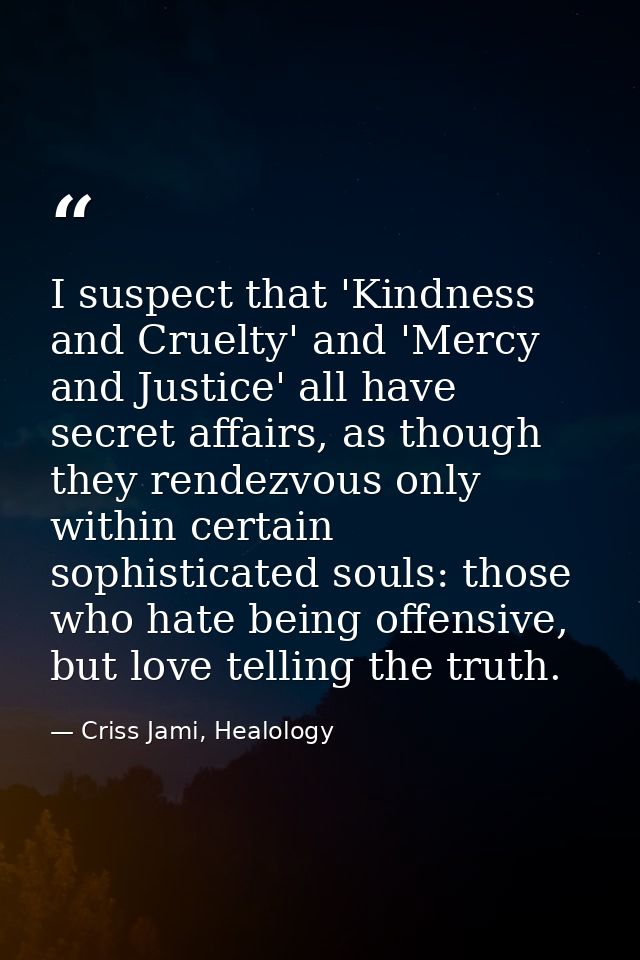 I suspect that 'Kindness and Cruelty' and 'Mercy and Justice' all have secret affairs, as though they rendezvous only wi — Criss Jami, Healology