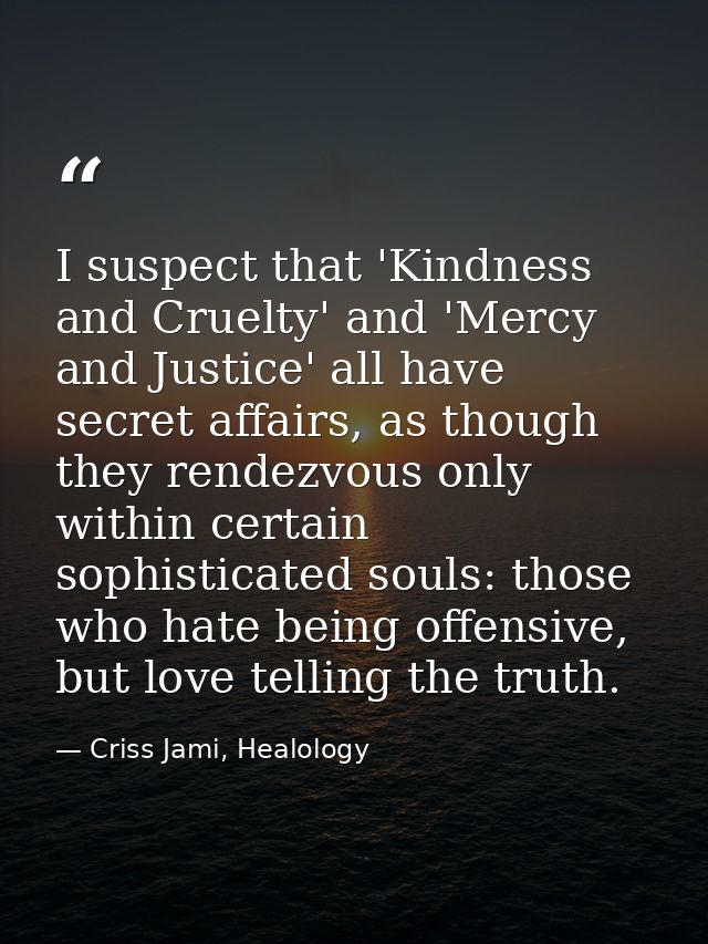 I suspect that 'Kindness and Cruelty' and 'Mercy and Justice' all have secret affairs, as though they rendezvous only wi — Criss Jami, Healology
