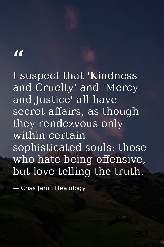 I suspect that 'Kindness and Cruelty' and 'Mercy and Justice' all have secret affairs, as though they rendezvous only wi — Criss Jami, Healology