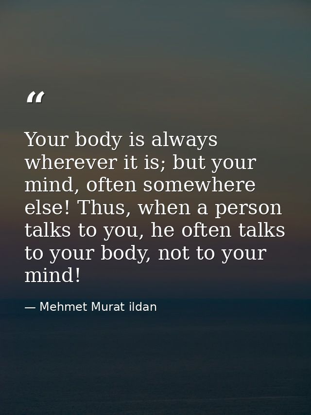 Your body is always wherever it is; but your mind, often somewhere else! Thus, when a person talks to you, he often talk — Mehmet Murat ildan