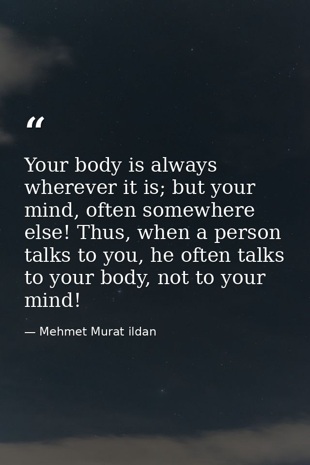 Your body is always wherever it is; but your mind, often somewhere else! Thus, when a person talks to you, he often talk — Mehmet Murat ildan