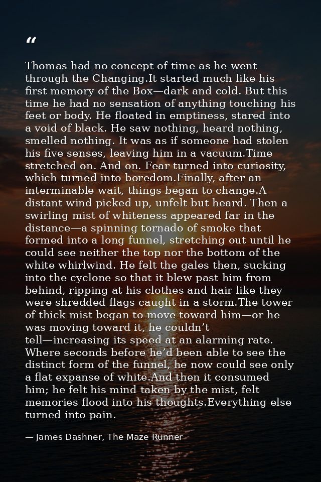 Thomas had no concept of time as he went through the Changing.It started much like his first memory of the Box—dark and  — James Dashner, The Maze Runner