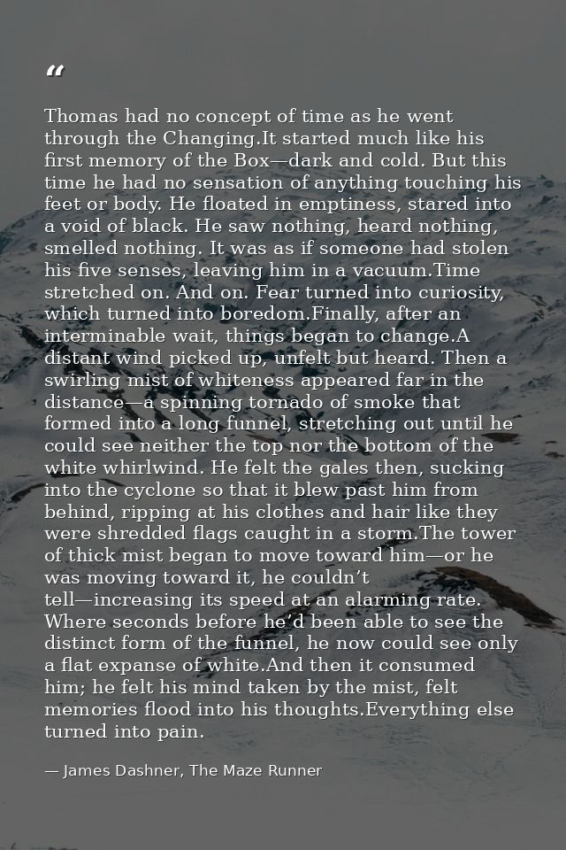 Thomas had no concept of time as he went through the Changing.It started much like his first memory of the Box—dark and  — James Dashner, The Maze Runner