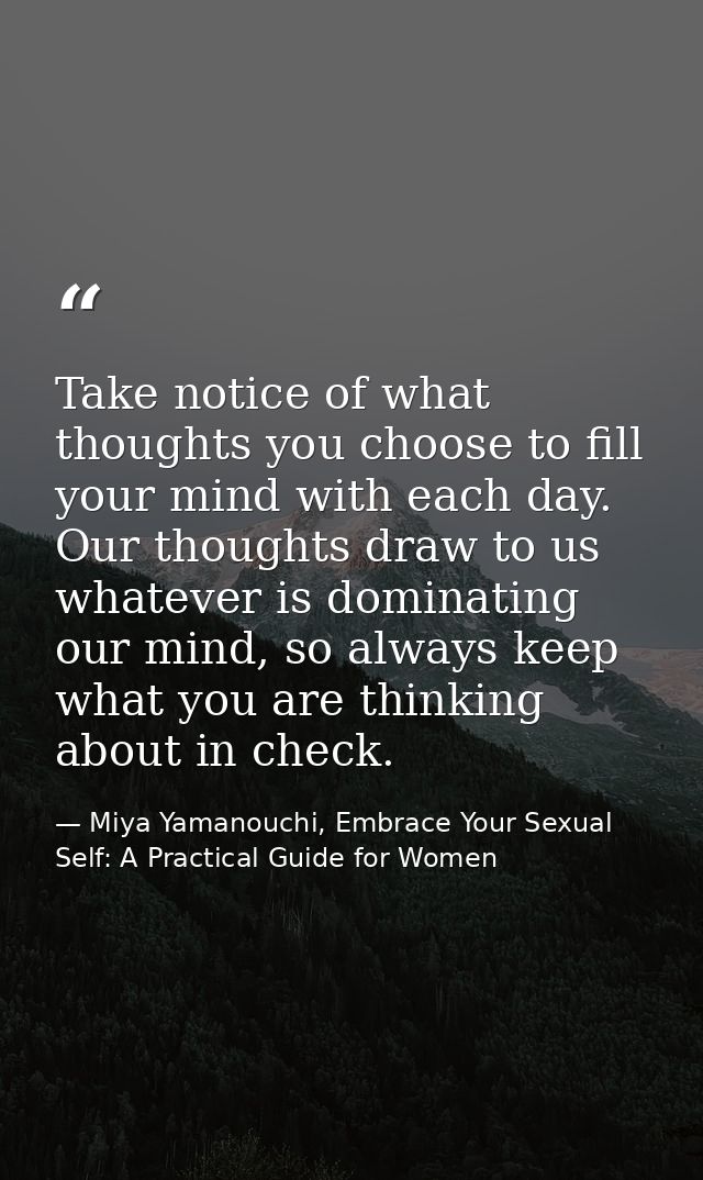 Take notice of what thoughts you choose to fill your mind with each day. Our thoughts draw to us whatever is dominating  — Miya Yamanouchi, Embrace Your Sexual Self: A Practical Guide for Women