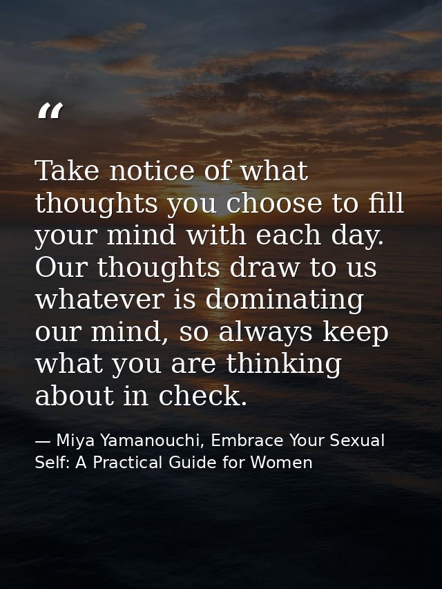 Take notice of what thoughts you choose to fill your mind with each day. Our thoughts draw to us whatever is dominating  — Miya Yamanouchi, Embrace Your Sexual Self: A Practical Guide for Women