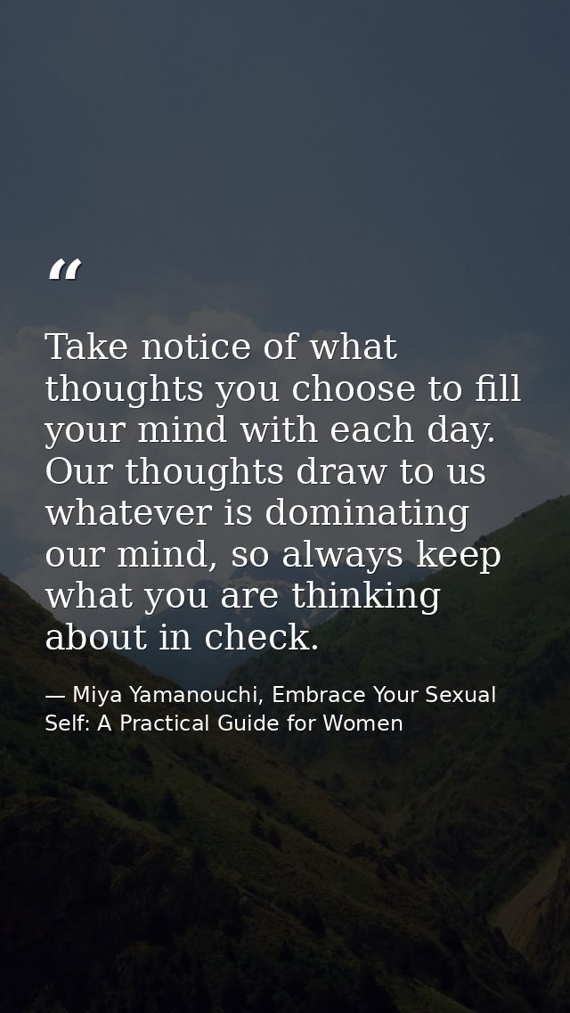 Take notice of what thoughts you choose to fill your mind with each day. Our thoughts draw to us whatever is dominating  — Miya Yamanouchi, Embrace Your Sexual Self: A Practical Guide for Women