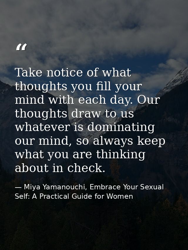 Take notice of what thoughts you fill your mind with each day. Our thoughts draw to us whatever is dominating our mind,  — Miya Yamanouchi, Embrace Your Sexual Self: A Practical Guide for Women