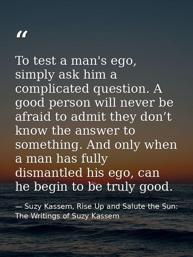 To test a man's ego, simply ask him a complicated question. A good person will never be afraid to admit they don’t know  — Suzy Kassem, Rise Up and Salute the Sun: The Writings of Suzy Kassem