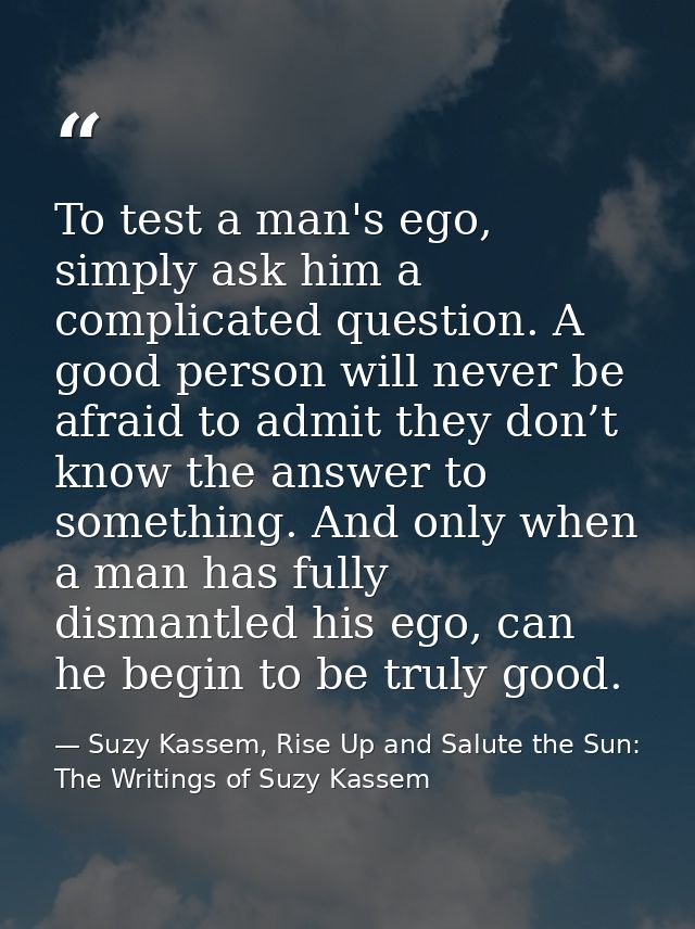 To test a man's ego, simply ask him a complicated question. A good person will never be afraid to admit they don’t know  — Suzy Kassem, Rise Up and Salute the Sun: The Writings of Suzy Kassem