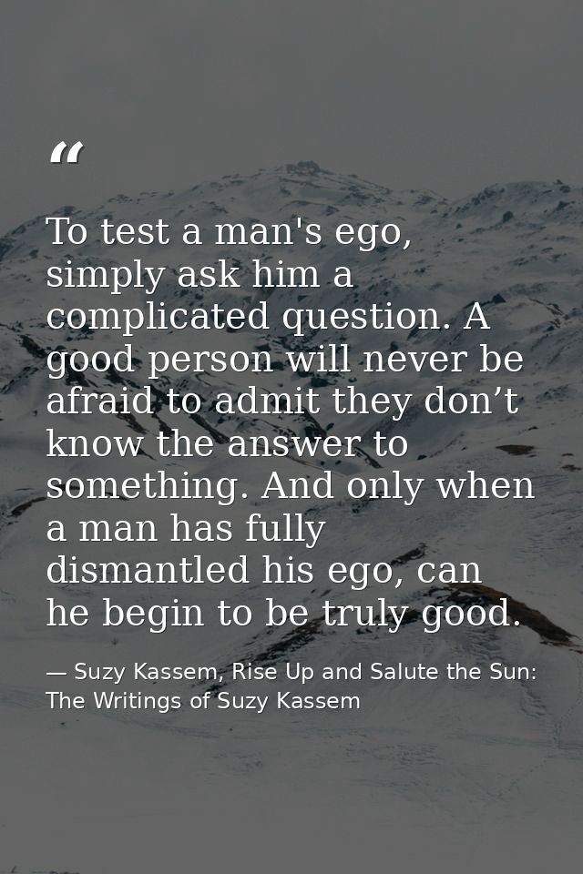To test a man's ego, simply ask him a complicated question. A good person will never be afraid to admit they don’t know  — Suzy Kassem, Rise Up and Salute the Sun: The Writings of Suzy Kassem