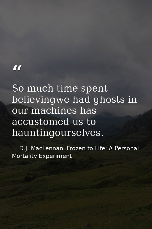So much time spent believingwe had ghosts in our machines has accustomed us to hauntingourselves. — D.J. MacLennan, Frozen to Life: A Personal Mortality Experiment