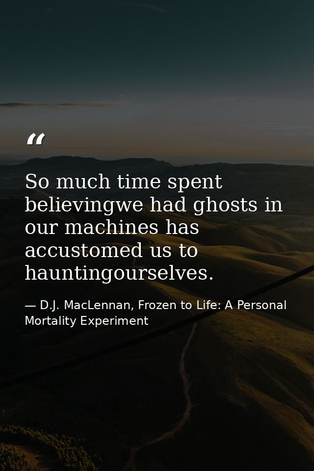 So much time spent believingwe had ghosts in our machines has accustomed us to hauntingourselves. — D.J. MacLennan, Frozen to Life: A Personal Mortality Experiment