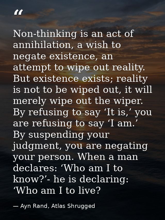 Non-thinking is an act of annihilation, a wish to negate existence, an attempt to wipe out reality. But existence exists — Ayn Rand, Atlas Shrugged