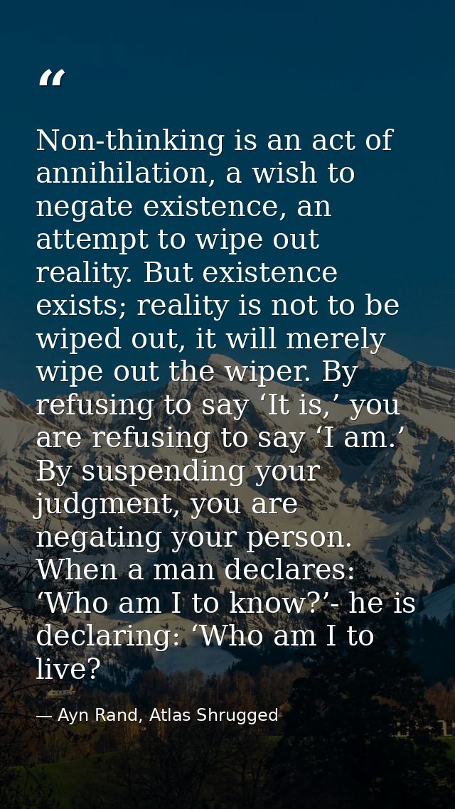 Non-thinking is an act of annihilation, a wish to negate existence, an attempt to wipe out reality. But existence exists — Ayn Rand, Atlas Shrugged