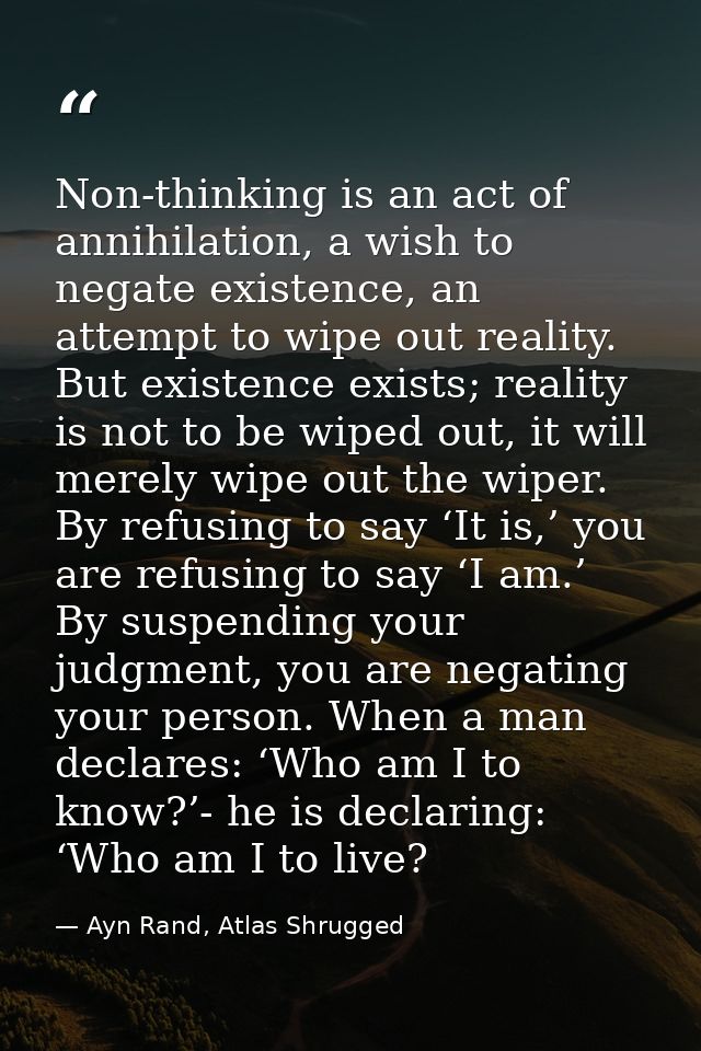 Non-thinking is an act of annihilation, a wish to negate existence, an attempt to wipe out reality. But existence exists — Ayn Rand, Atlas Shrugged