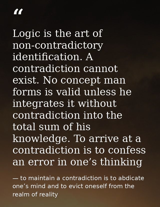 Logic is the art of non-contradictory identification. A contradiction cannot exist. No concept man forms is valid unless — to maintain a contradiction is to abdicate one’s mind and to evict oneself from the realm of reality