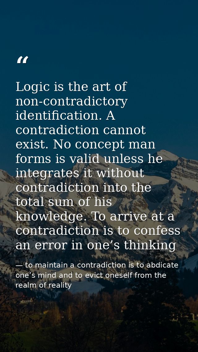 Logic is the art of non-contradictory identification. A contradiction cannot exist. No concept man forms is valid unless — to maintain a contradiction is to abdicate one’s mind and to evict oneself from the realm of reality