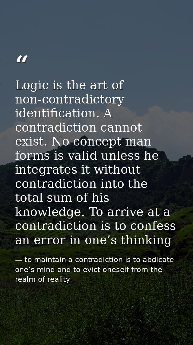 Logic is the art of non-contradictory identification. A contradiction cannot exist. No concept man forms is valid unless — to maintain a contradiction is to abdicate one’s mind and to evict oneself from the realm of reality