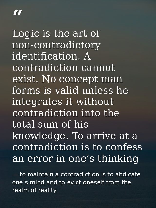 Logic is the art of non-contradictory identification. A contradiction cannot exist. No concept man forms is valid unless — to maintain a contradiction is to abdicate one’s mind and to evict oneself from the realm of reality