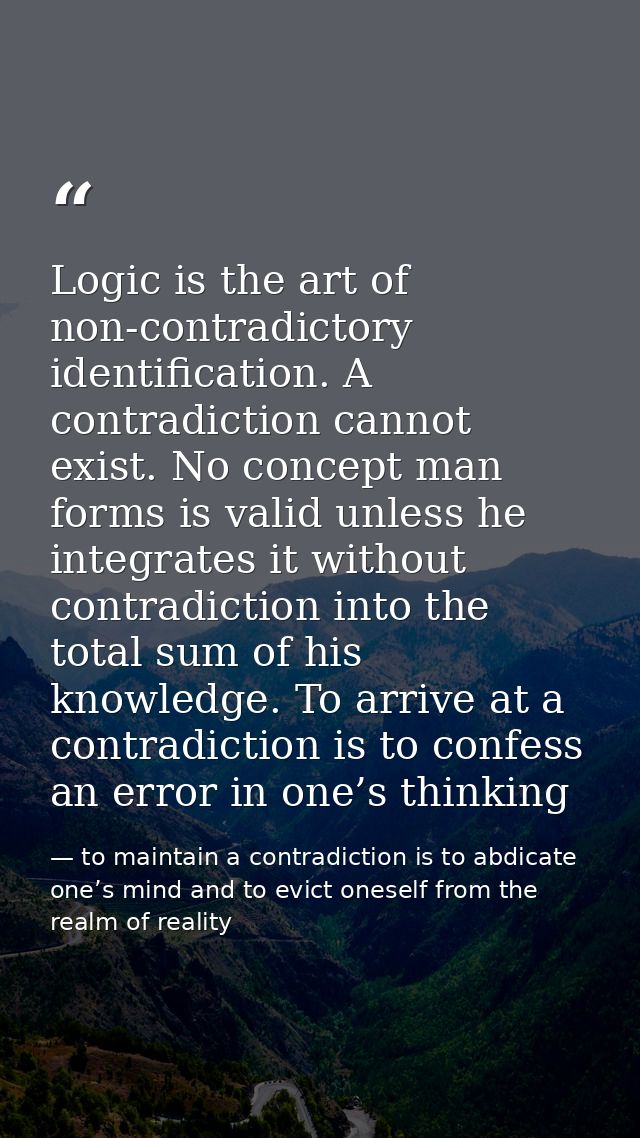 Logic is the art of non-contradictory identification. A contradiction cannot exist. No concept man forms is valid unless — to maintain a contradiction is to abdicate one’s mind and to evict oneself from the realm of reality
