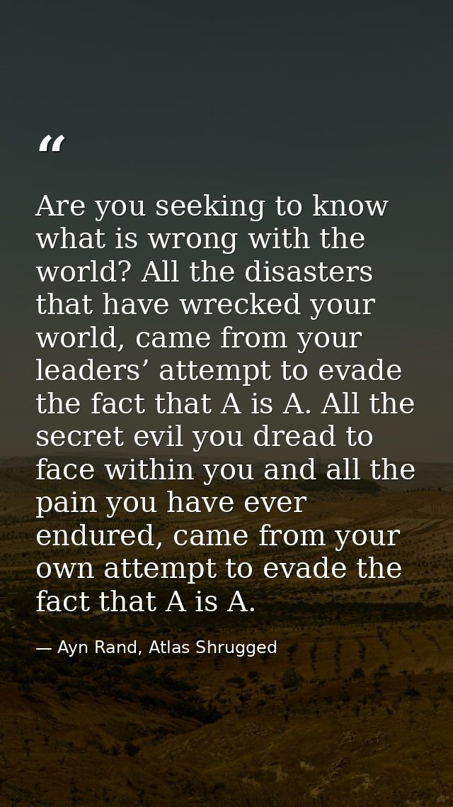 Are you seeking to know what is wrong with the world? All the disasters that have wrecked your world, came from your lea — Ayn Rand, Atlas Shrugged