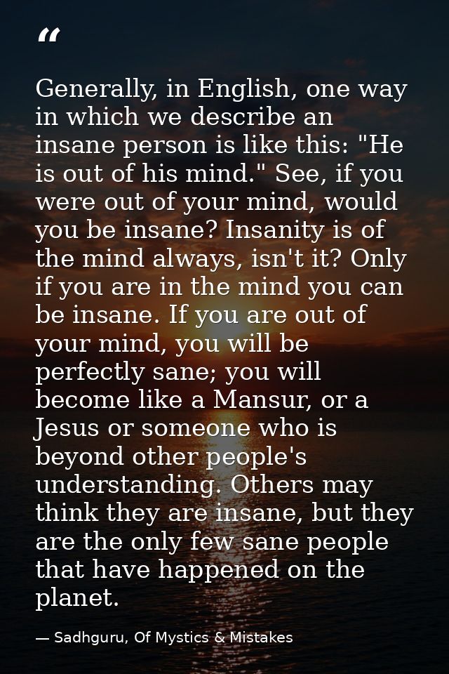 Generally, in English, one way in which we describe an insane person is like this: "He is out of his mind." See, if you  — Sadhguru, Of Mystics & Mistakes
