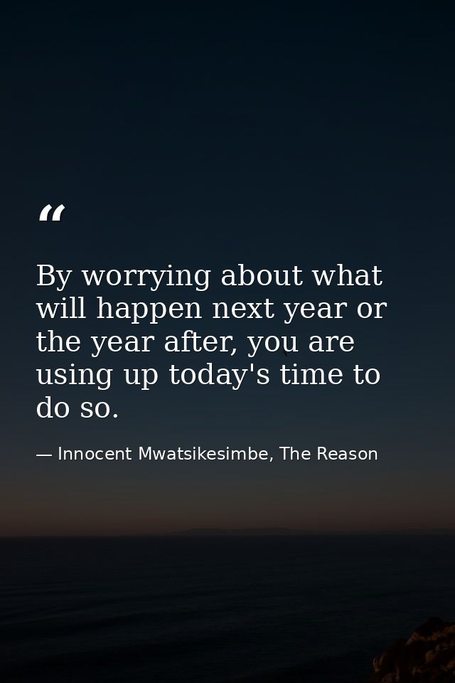 By worrying about what will happen next year or the year after, you are using up today's time to do so. — Innocent Mwatsikesimbe, The Reason