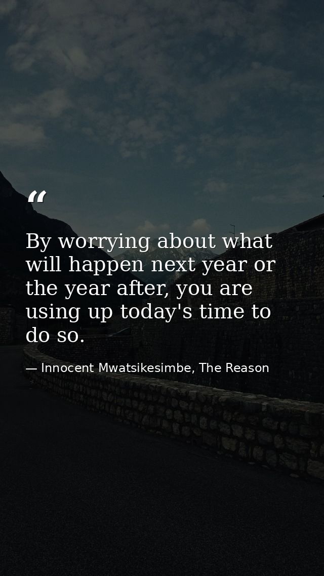 By worrying about what will happen next year or the year after, you are using up today's time to do so. — Innocent Mwatsikesimbe, The Reason