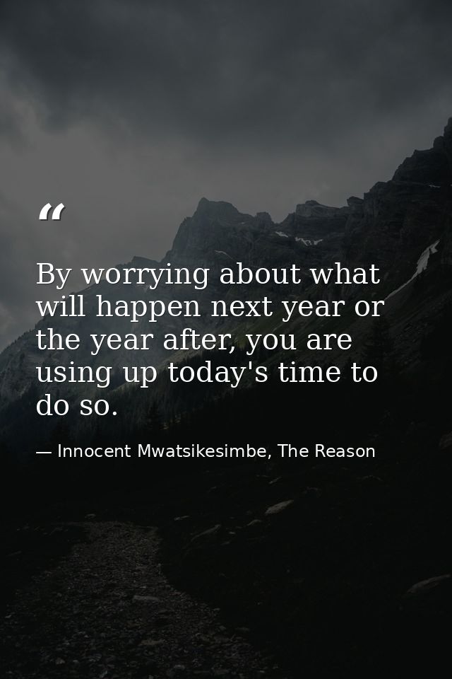 By worrying about what will happen next year or the year after, you are using up today's time to do so. — Innocent Mwatsikesimbe, The Reason