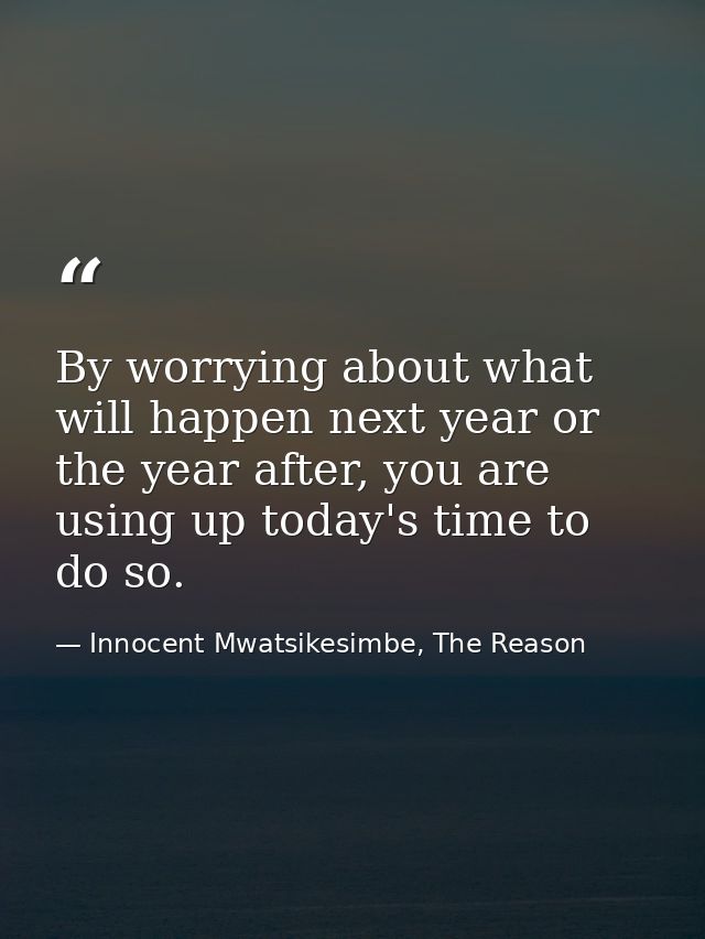 By worrying about what will happen next year or the year after, you are using up today's time to do so. — Innocent Mwatsikesimbe, The Reason