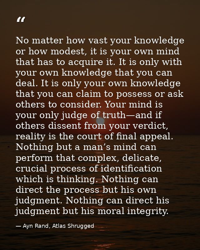 No matter how vast your knowledge or how modest, it is your own mind that has to acquire it. It is only with your own kn — Ayn Rand, Atlas Shrugged