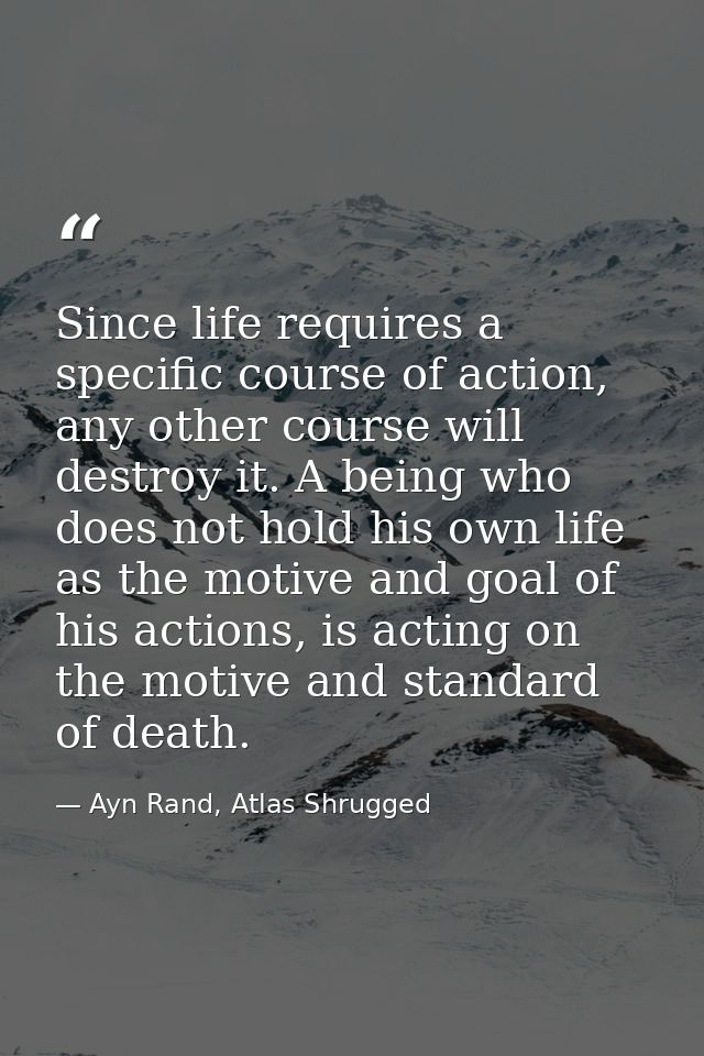 Since life requires a specific course of action, any other course will destroy it. A being who does not hold his own lif — Ayn Rand, Atlas Shrugged