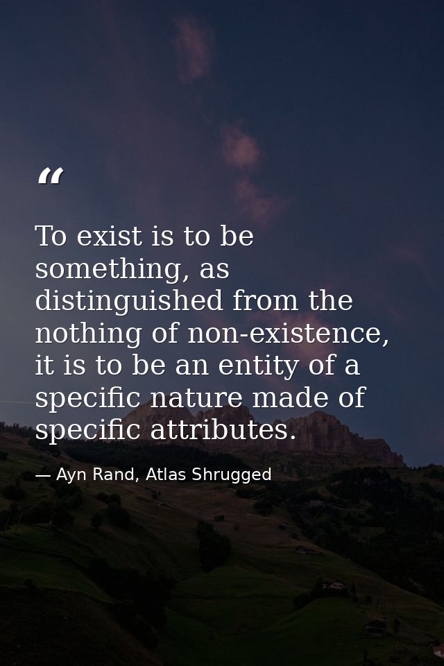 To exist is to be something, as distinguished from the nothing of non-existence, it is to be an entity of a specific nat — Ayn Rand, Atlas Shrugged