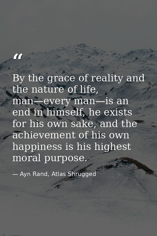 By the grace of reality and the nature of life, man—every man—is an end in himself, he exists for his own sake, and the  — Ayn Rand, Atlas Shrugged