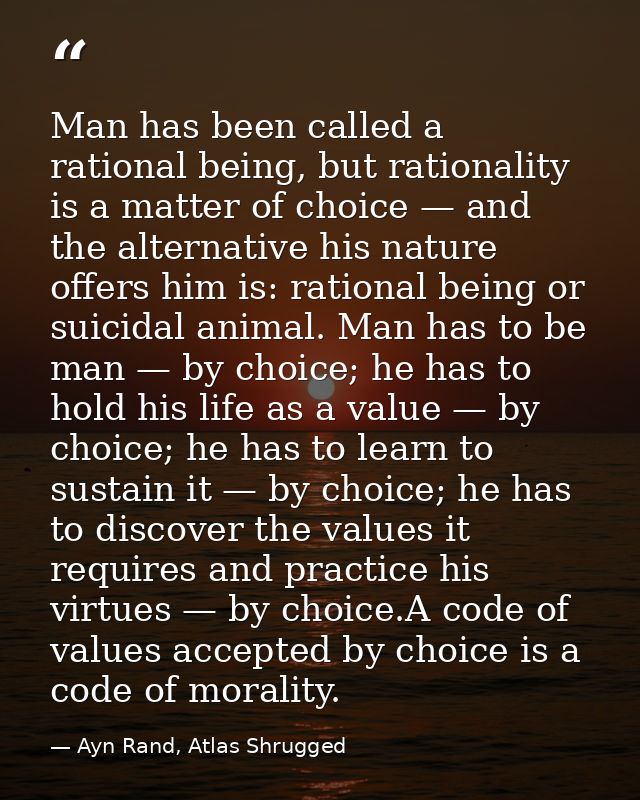 Man has been called a rational being, but rationality is a matter of choice — and the alternative his nature offers him  — Ayn Rand, Atlas Shrugged