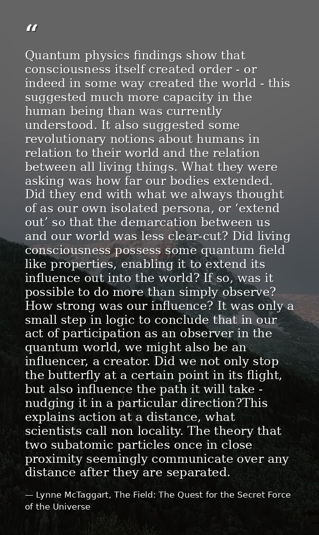 Quantum physics findings show that consciousness itself created order - or indeed in some way created the world - this s — Lynne McTaggart, The Field: The Quest for the Secret Force of the Universe