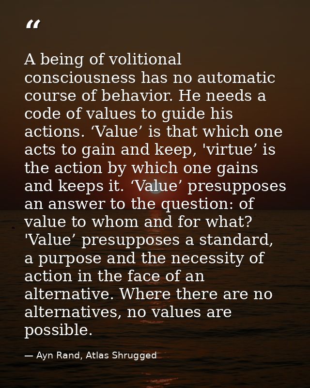 A being of volitional consciousness has no automatic course of behavior. He needs a code of values to guide his actions. — Ayn Rand, Atlas Shrugged