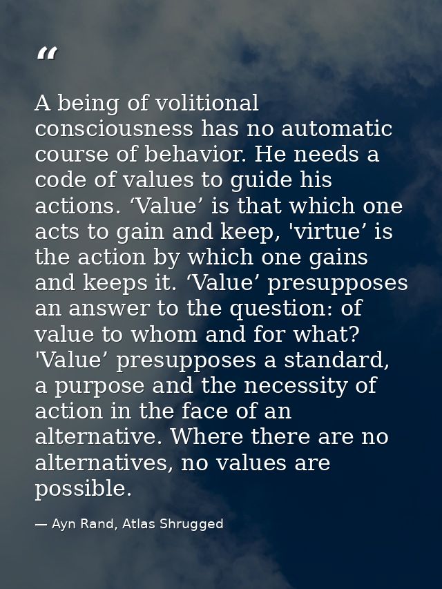 A being of volitional consciousness has no automatic course of behavior. He needs a code of values to guide his actions. — Ayn Rand, Atlas Shrugged