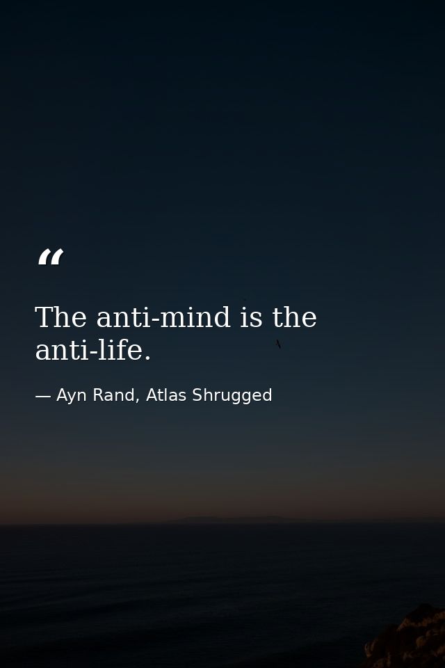 The anti-mind is the anti-life. — Ayn Rand, Atlas Shrugged