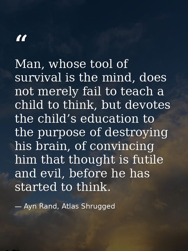 Man, whose tool of survival is the mind, does not merely fail to teach a child to think, but devotes the child’s educati — Ayn Rand, Atlas Shrugged