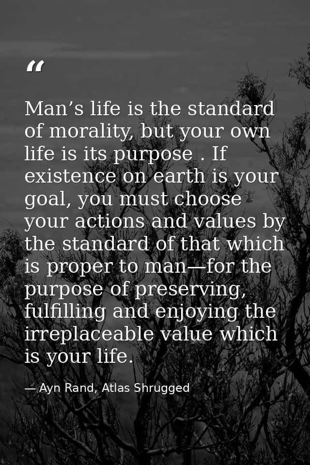 Man’s life is the standard of morality, but your own life is its purpose . If existence on earth is your goal, you must  — Ayn Rand, Atlas Shrugged